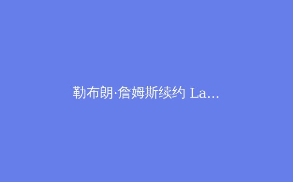 勒布朗·詹姆斯续约 Lakers：传奇职业生涯的最后一站与未来影响分析 - 4